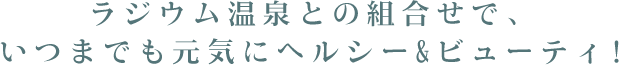 ラジウム温泉との組合せで、いつまでも元気にヘルシー&ビューティ!